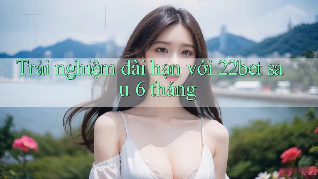 Trải nghiệm dài hạn với 22bet sau 6 tháng