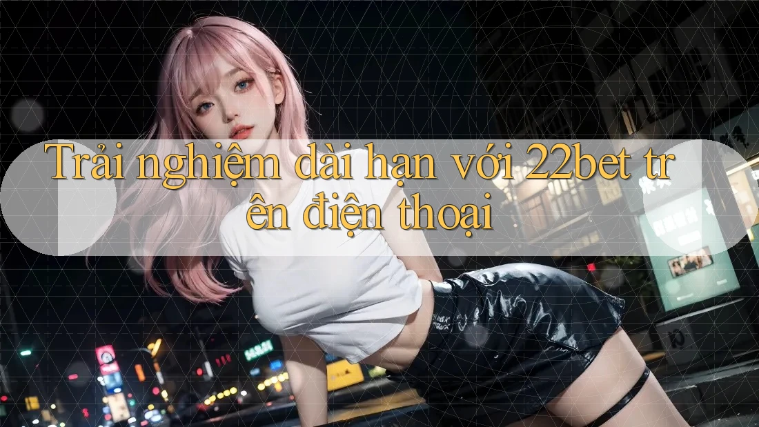 Trải nghiệm dài hạn với 22bet trên điện thoại