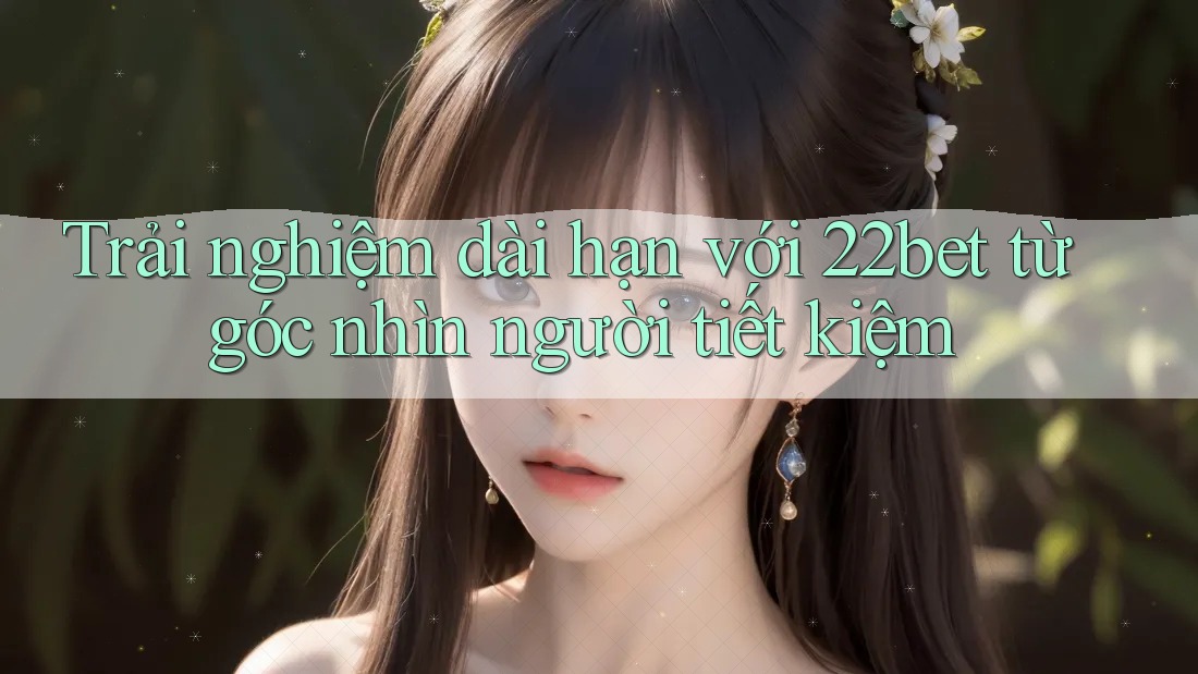 Trải nghiệm dài hạn với 22bet từ góc nhìn người tiết kiệm Trải nghiệm dài hạn với 22bet từ góc nhìn người tiết kiệm