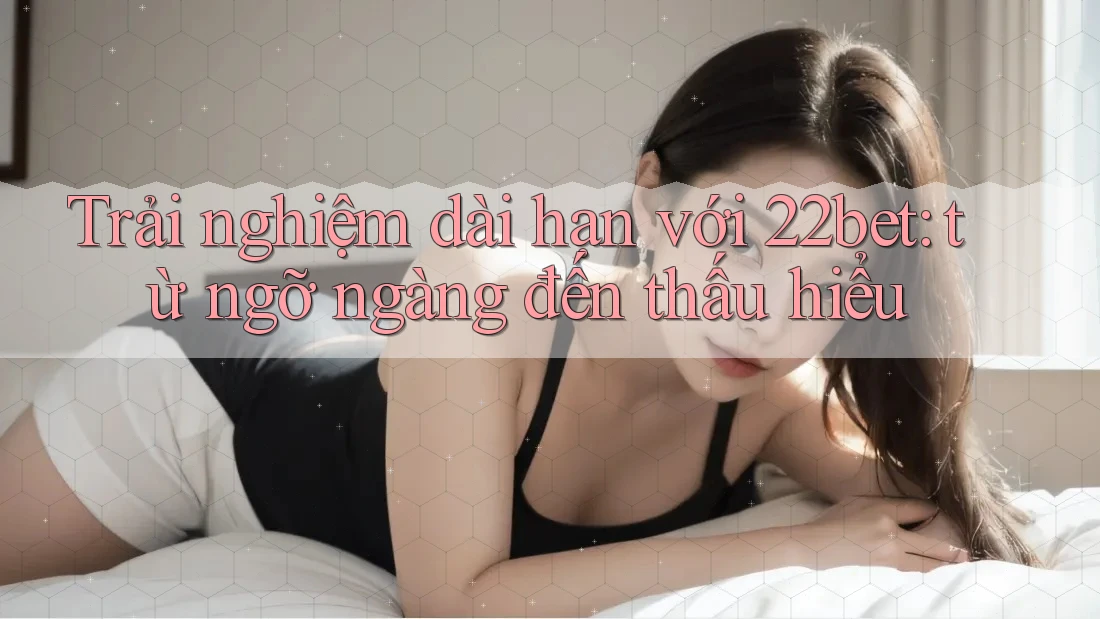 Trải nghiệm dài hạn với 22bet: từ ngỡ ngàng đến thấu hiểu