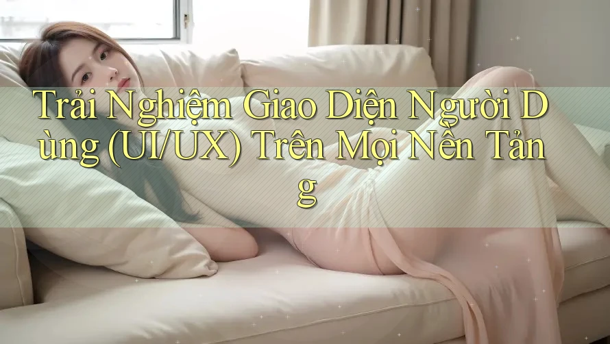 Trải Nghiệm Giao Diện Người Dùng (UI/UX) Trên Mọi Nền Tảng
