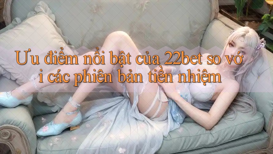 Ưu điểm nổi bật của 22bet so với các phiên bản tiền nhiệm