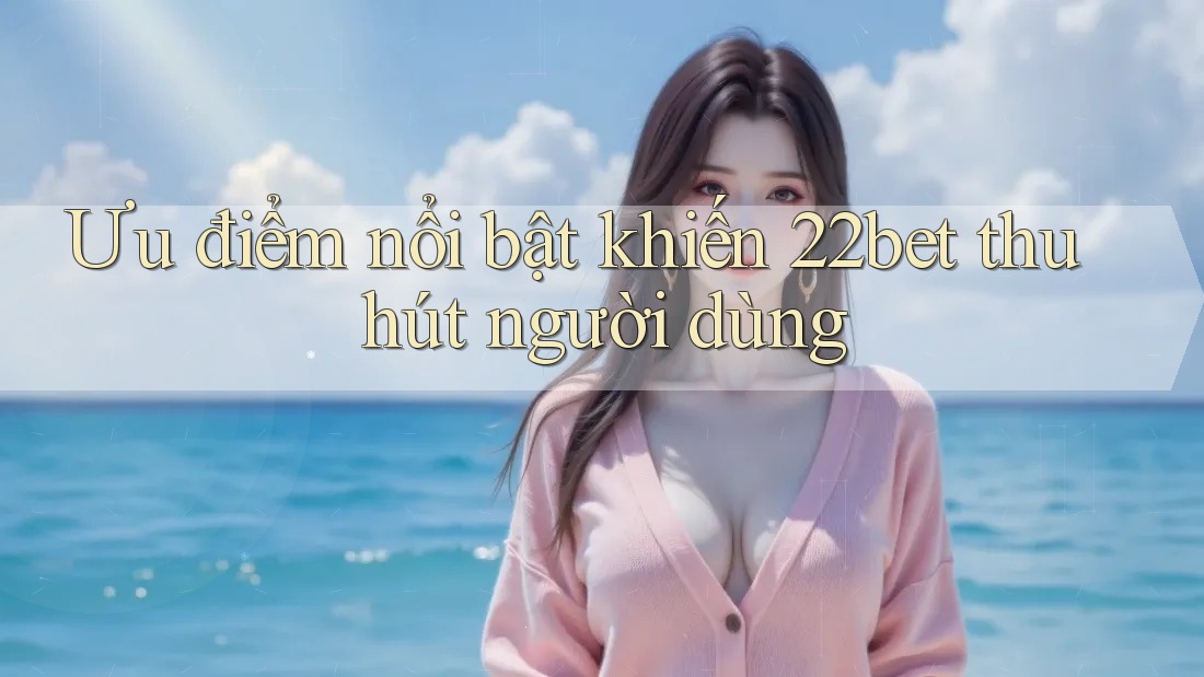 Ưu điểm nổi bật khiến 22bet thu hút người dùng