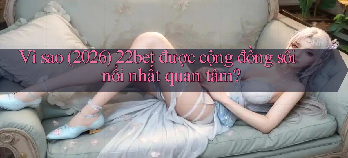 Vì sao (2026) 22bet được cộng đồng sôi nổi nhất quan tâm