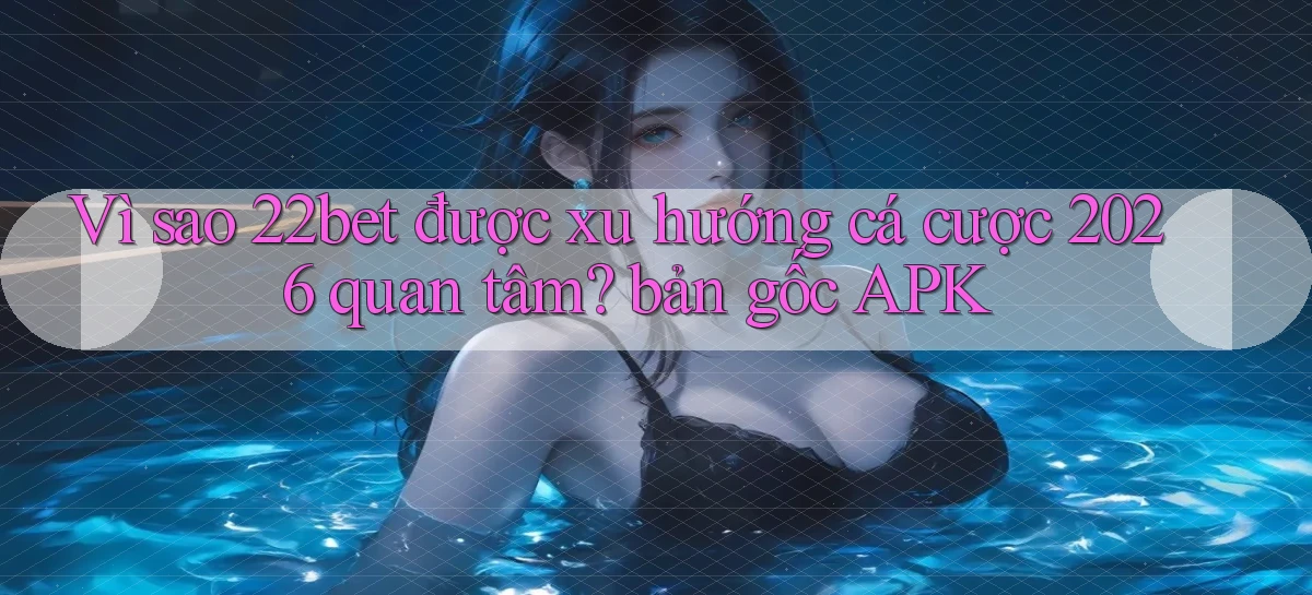 Vì sao 22bet được xu hướng cá cược 2026 quan tâm bản gốc APK