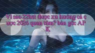 Vì sao 22bet được xu hướng cá cược 2026 quan tâm bản gốc APK
